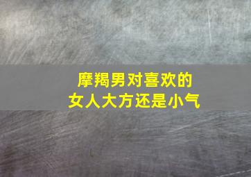 摩羯男对喜欢的女人大方还是小气