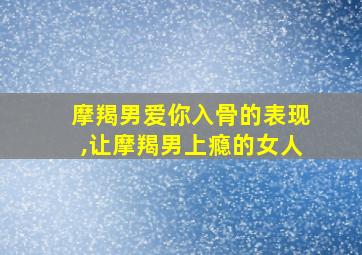 摩羯男爱你入骨的表现,让摩羯男上瘾的女人