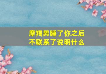 摩羯男睡了你之后不联系了说明什么