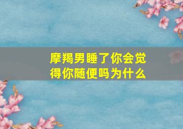 摩羯男睡了你会觉得你随便吗为什么