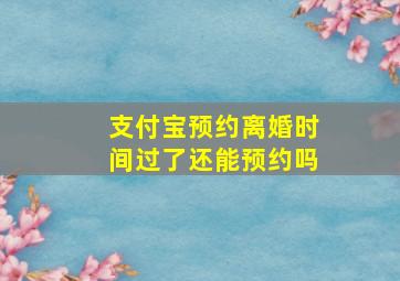 支付宝预约离婚时间过了还能预约吗