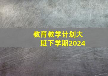 教育教学计划大班下学期2024