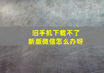 旧手机下载不了新版微信怎么办呀