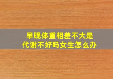 早晚体重相差不大是代谢不好吗女生怎么办