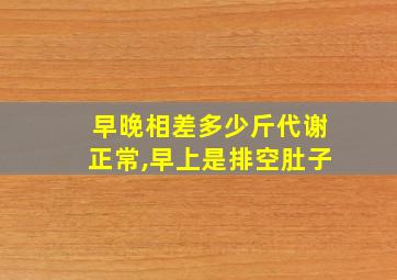 早晚相差多少斤代谢正常,早上是排空肚子