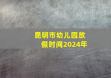 昆明市幼儿园放假时间2024年