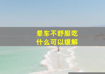 晕车不舒服吃什么可以缓解