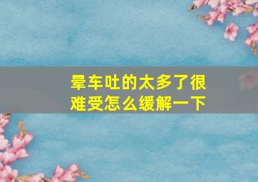 晕车吐的太多了很难受怎么缓解一下