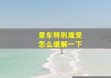 晕车特别难受怎么缓解一下