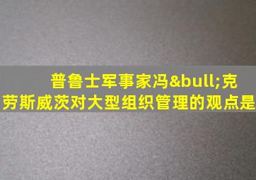 普鲁士军事家冯•克劳斯威茨对大型组织管理的观点是