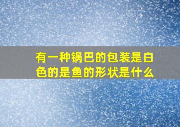 有一种锅巴的包装是白色的是鱼的形状是什么