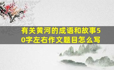 有关黄河的成语和故事50字左右作文题目怎么写