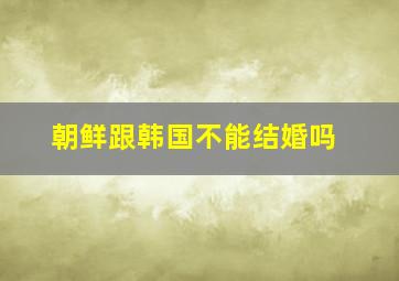 朝鲜跟韩国不能结婚吗