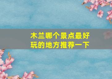 木兰哪个景点最好玩的地方推荐一下