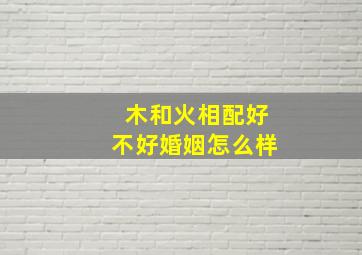 木和火相配好不好婚姻怎么样