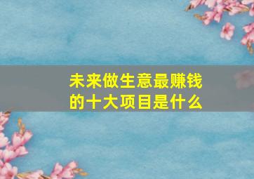 未来做生意最赚钱的十大项目是什么