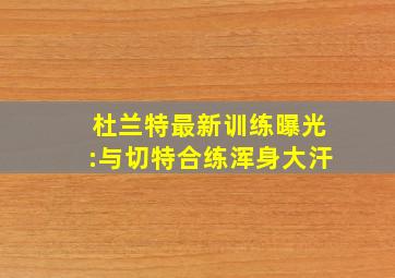 杜兰特最新训练曝光:与切特合练浑身大汗