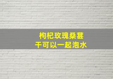 枸杞玫瑰桑葚干可以一起泡水