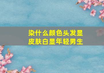 染什么颜色头发显皮肤白显年轻男生