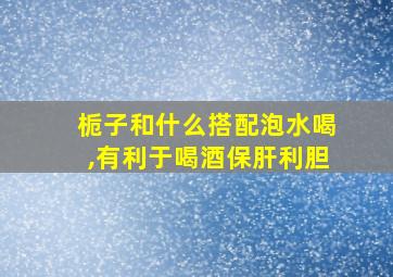 栀子和什么搭配泡水喝,有利于喝酒保肝利胆