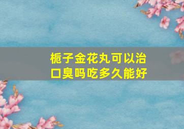 栀子金花丸可以治口臭吗吃多久能好