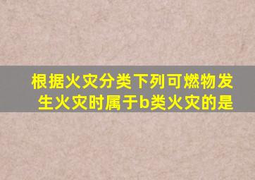 根据火灾分类下列可燃物发生火灾时属于b类火灾的是