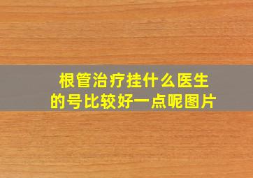 根管治疗挂什么医生的号比较好一点呢图片