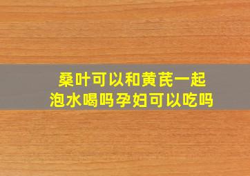 桑叶可以和黄芪一起泡水喝吗孕妇可以吃吗