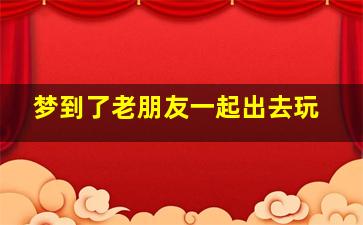 梦到了老朋友一起出去玩