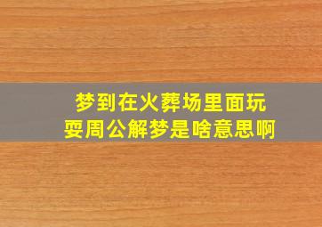 梦到在火葬场里面玩耍周公解梦是啥意思啊