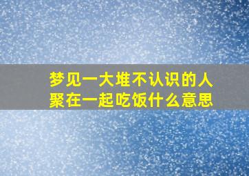 梦见一大堆不认识的人聚在一起吃饭什么意思