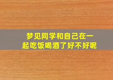 梦见同学和自己在一起吃饭喝酒了好不好呢