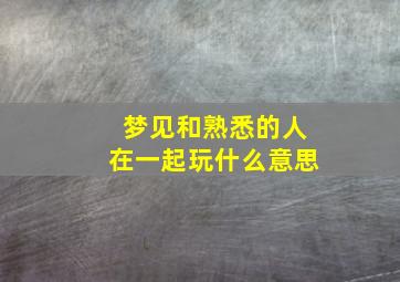 梦见和熟悉的人在一起玩什么意思