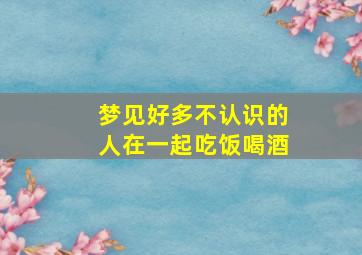 梦见好多不认识的人在一起吃饭喝酒