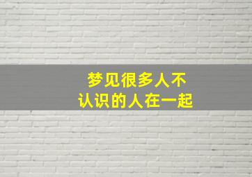 梦见很多人不认识的人在一起