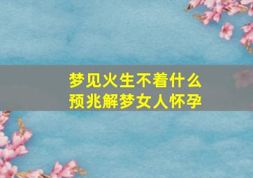 梦见火生不着什么预兆解梦女人怀孕