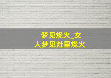 梦见烧火_女人梦见灶里烧火