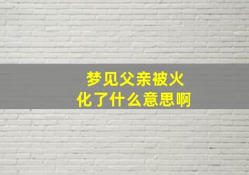 梦见父亲被火化了什么意思啊