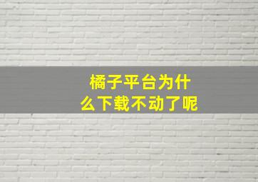 橘子平台为什么下载不动了呢