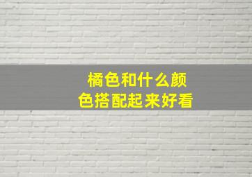 橘色和什么颜色搭配起来好看