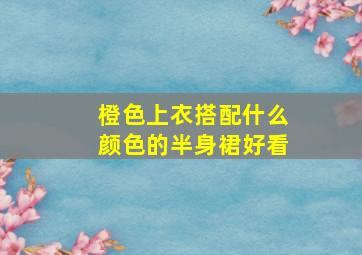 橙色上衣搭配什么颜色的半身裙好看