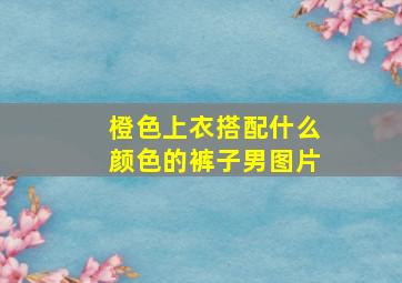 橙色上衣搭配什么颜色的裤子男图片