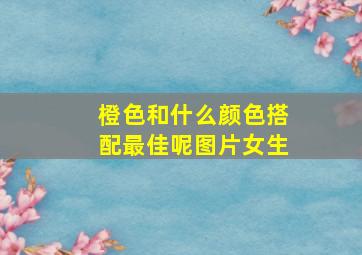 橙色和什么颜色搭配最佳呢图片女生