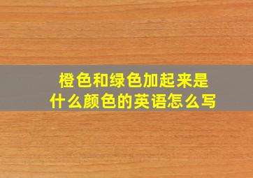 橙色和绿色加起来是什么颜色的英语怎么写