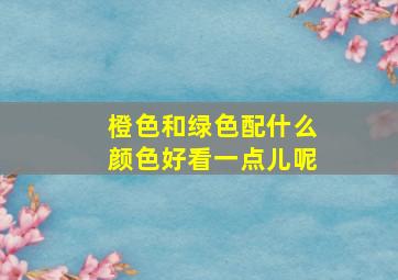 橙色和绿色配什么颜色好看一点儿呢