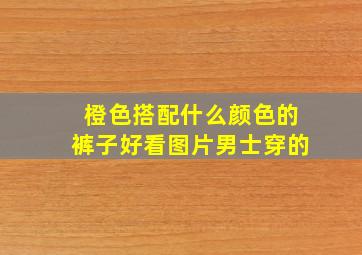 橙色搭配什么颜色的裤子好看图片男士穿的