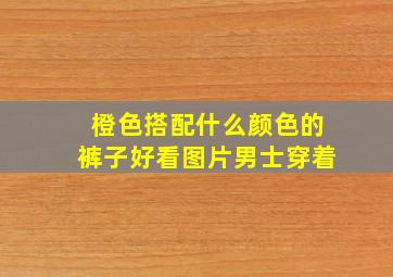 橙色搭配什么颜色的裤子好看图片男士穿着