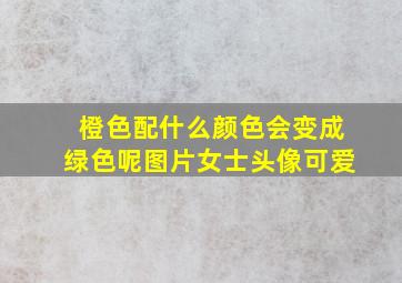 橙色配什么颜色会变成绿色呢图片女士头像可爱