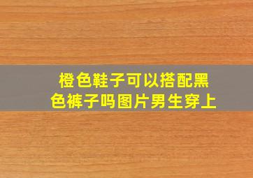 橙色鞋子可以搭配黑色裤子吗图片男生穿上