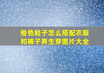 橙色鞋子怎么搭配衣服和裤子男生穿图片大全